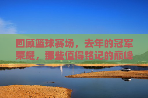 回顾篮球赛场，去年的冠军荣耀，那些值得铭记的巅峰时刻，回顾去年篮球冠军荣耀，那些值得铭记的巅峰时刻