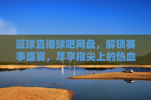 篮球直播球吧网盘，解锁赛事盛宴，尽享指尖上的热血对决，篮球直播球吧网盘，解锁赛事盛宴，尽享指尖热血对决