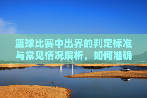 篮球比赛中出界的判定标准与常见情况解析,如何准确判断球是否出界?篮球比赛中出界判定标准与常见情况解析,如何准确判断球是否出界?