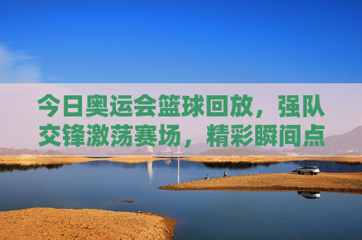 今日奥运会篮球回放，强队交锋激荡赛场，精彩瞬间点燃奥运激情，今日奥运篮球回放，强队交锋激荡赛场，精彩瞬间点燃奥运激情