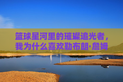 篮球星河里的璀璨追光者，我为什么喜欢勒布朗·詹姆斯，篮球星河里的璀璨追光者，我为什么喜欢勒布朗·詹姆斯