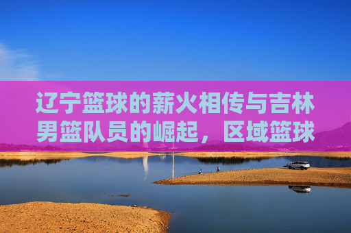 辽宁篮球的薪火相传与吉林男篮队员的崛起，区域篮球文化中的球员流动与竞技碰撞，辽宁篮球薪火相传与吉林男篮崛起，区域篮球文化中的球员流动与竞技碰撞