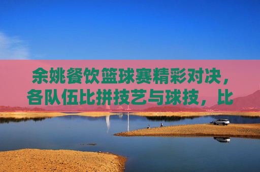 余姚餐饮篮球赛精彩对决，各队伍比拼技艺与球技，比分揭晓！余姚餐饮篮球赛精彩对决，各队伍比拼技艺与球技，比分揭晓！