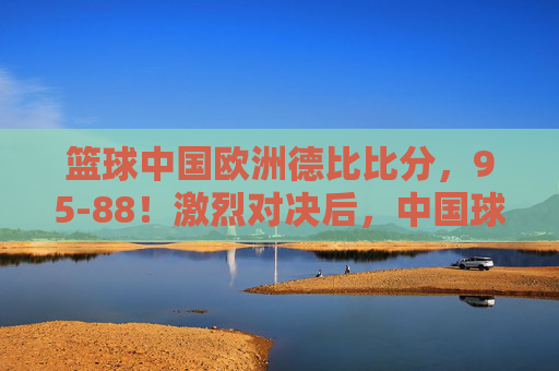 篮球中国欧洲德比比分,95-88!激烈对决后,中国球队问鼎德比王座