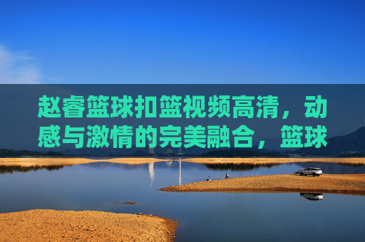 赵睿篮球扣篮视频高清，动感与激情的完美融合，篮球爱好者的视觉盛宴，赵睿篮球扣篮高清视频，动感与激情的完美融合，篮球爱好者的视觉盛宴