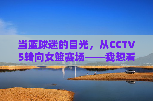 当篮球迷的目光，从CCTV5转向女篮赛场——我想看一场女篮球比赛，当篮球迷的目光从CCTV5转向女篮赛场，一场女篮球比赛的期待