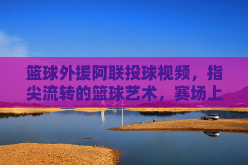 篮球外援阿联投球视频,指尖流转的篮球艺术,赛场上的传奇印记,篮球外援阿联投球,指尖流转的篮球艺术与赛场传奇印记