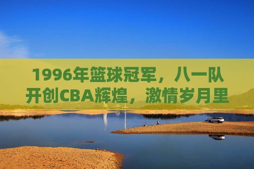 1996年篮球冠军，八一队开创CBA辉煌，激情岁月里的冠军荣光，1996年八一队，开创CBA辉煌的冠军荣光