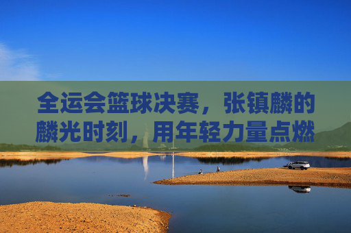 全运会篮球决赛，张镇麟的麟光时刻，用年轻力量点燃冠军梦想，全运会篮球决赛，张镇麟的麟光时刻，用年轻力量点燃冠军梦想