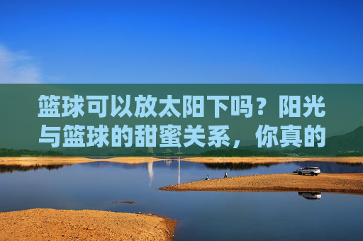 篮球可以放太阳下吗?阳光与篮球的甜蜜关系,你真的懂吗?