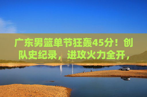 广东男篮单节狂轰45分!创队史纪录,进攻火力全开,展现统治级进攻能力