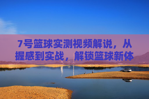 7号篮球实测视频解说,从握感到实战,解锁篮球新体验的7号密码,7号篮球实测视频,从握感到实战,解锁新体验的篮球密码