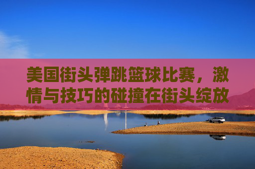 美国街头弹跳篮球比赛，激情与技巧的碰撞在街头绽放，美国街头弹跳篮球比赛，激情与技巧的街头碰撞