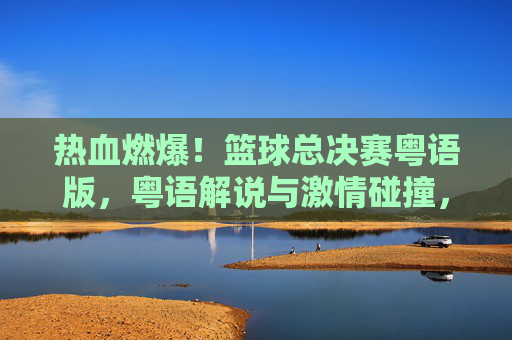 热血燃爆!篮球总决赛粤语版,粤语解说与激情碰撞,重温经典时刻的别样魅力,热血燃爆!篮球总决赛粤语版,粤语解说与激情碰撞,重温经典时刻的别样魅力