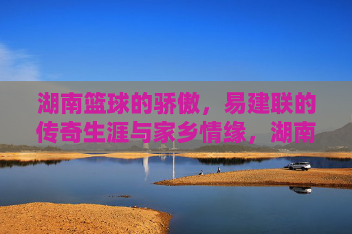湖南篮球的骄傲,易建联的传奇生涯与家乡情缘,湖南篮球的骄傲,易建联的传奇生涯与家乡情缘