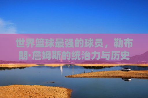 世界篮球最强的球员，勒布朗·詹姆斯的统治力与历史地位，勒布朗·詹姆斯，世界篮球最强球员的统治力与历史地位