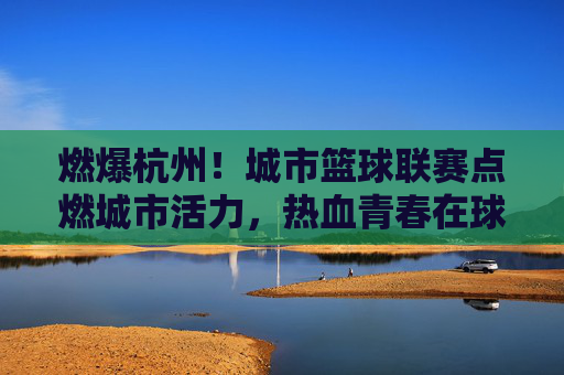 燃爆杭州！城市篮球联赛点燃城市活力，热血青春在球场上飞扬，燃爆杭州！城市篮球联赛点燃城市活力，热血青春在球场上飞扬