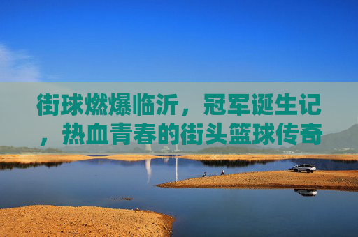 街球燃爆临沂，冠军诞生记，热血青春的街头篮球传奇