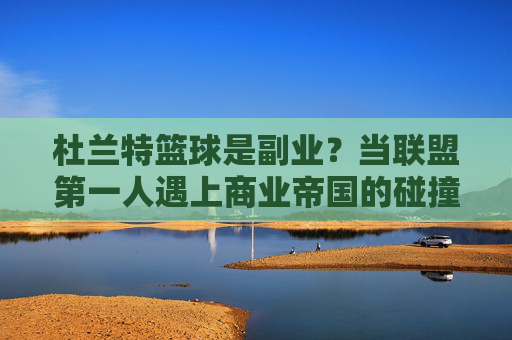 杜兰特篮球是副业?当联盟第一人遇上商业帝国的碰撞
