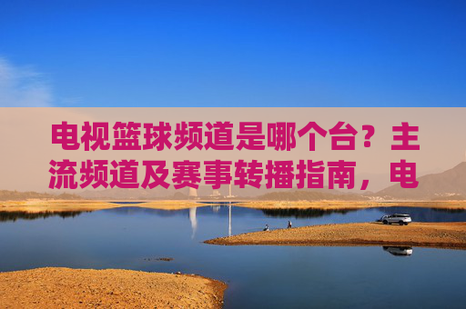 电视篮球频道是哪个台?主流频道及赛事转播指南,电视篮球频道汇总,主流频道及赛事转播指南