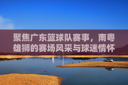 聚焦广东篮球队赛事，南粤雄狮的赛场风采与球迷情怀