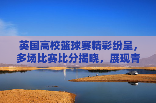 英国高校篮球赛精彩纷呈,多场比赛比分揭晓,展现青春竞技活力与体育精神