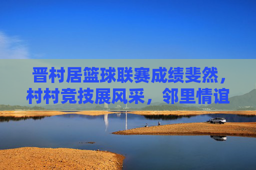 晋村居篮球联赛成绩斐然，村村竞技展风采，邻里情谊共提升，晋村居篮球联赛成绩斐然，村村竞技展风采，邻里情谊共提升