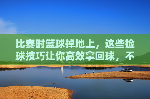 比赛时篮球掉地上,这些捡球技巧让你高效拿回球,不耽误节奏!