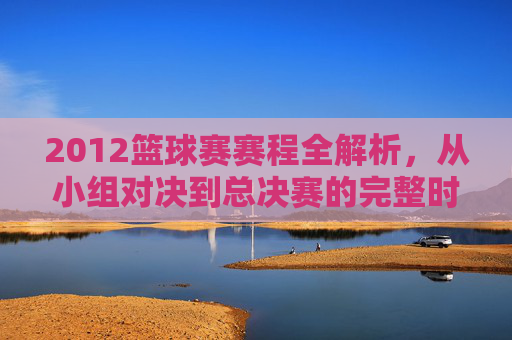 2012篮球赛赛程全解析,从小组对决到总决赛的完整时间线与关键赛事