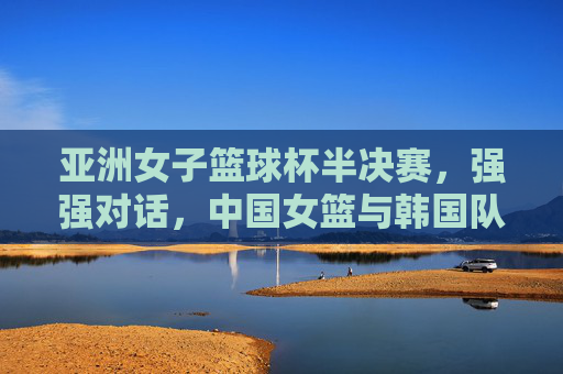 亚洲女子篮球杯半决赛,强强对话,中国女篮与韩国队争夺出线权
