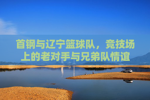 首钢与辽宁篮球队,竞技场上的老对手与兄弟队情谊