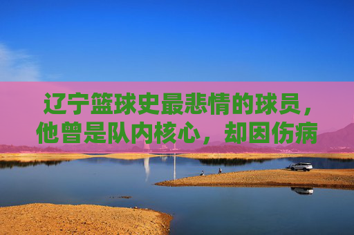 辽宁篮球史最悲情的球员,他曾是队内核心,却因伤病与争议黯然离队,留下无尽遗憾