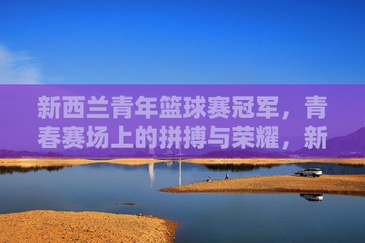 新西兰青年篮球赛冠军,青春赛场上的拼搏与荣耀,新西兰青年篮球赛冠军,青春赛场上的拼搏与荣耀