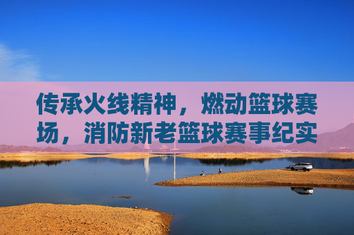 传承火线精神，燃动篮球赛场，消防新老篮球赛事纪实