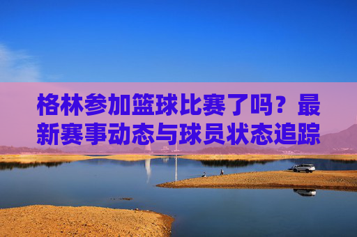 格林参加篮球比赛了吗?最新赛事动态与球员状态追踪
