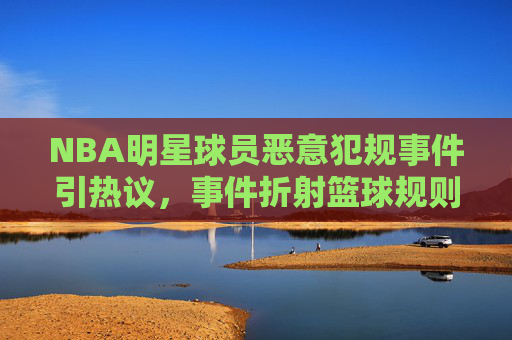 NBA明星球员恶意犯规事件引热议,事件折射篮球规则与球员道德的博弈