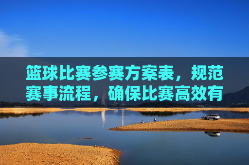 篮球比赛参赛方案表,规范赛事流程,确保比赛高效有序进行的关键工具