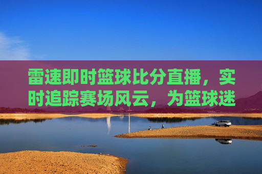 雷速即时篮球比分直播,实时追踪赛场风云,为篮球迷打造沉浸式观赛体验