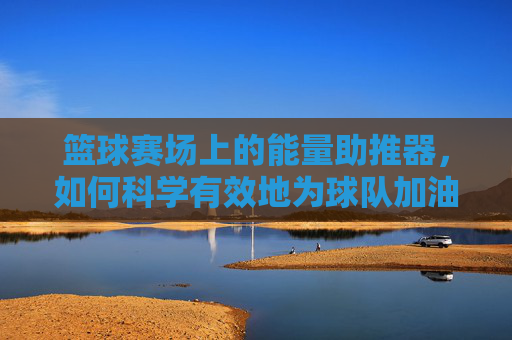 篮球赛场上的能量助推器,如何科学有效地为球队加油