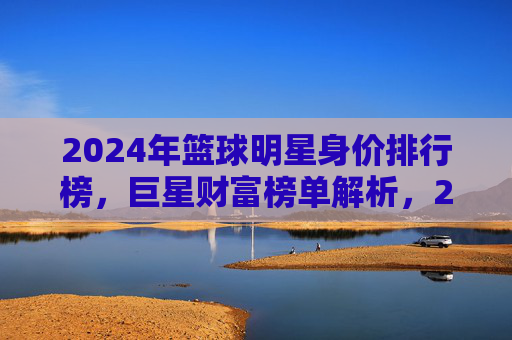 2024年篮球明星身价排行榜,巨星财富榜单解析,2024年篮球明星身价排行榜,巨星财富榜单解析