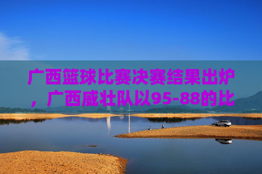 广西篮球比赛决赛结果出炉,广西威壮队以95-88的比分力克对手夺冠