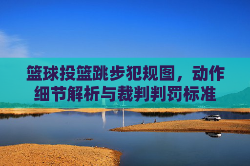 篮球投篮跳步犯规图,动作细节解析与裁判判罚标准
