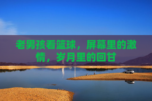 老男孩看篮球,屏幕里的激情,岁月里的回甘