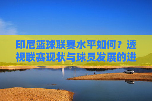 印尼篮球联赛水平如何?透视联赛现状与球员发展的进步与挑战