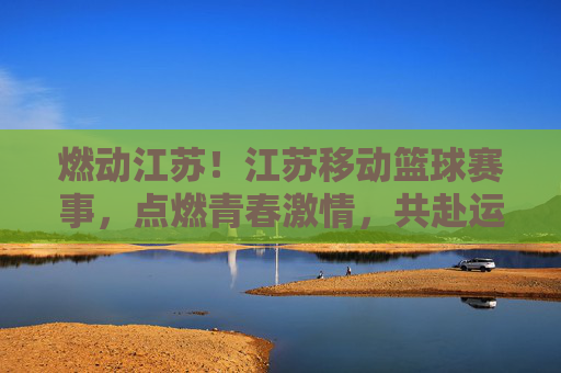 燃动江苏！江苏移动篮球赛事，点燃青春激情，共赴运动盛宴