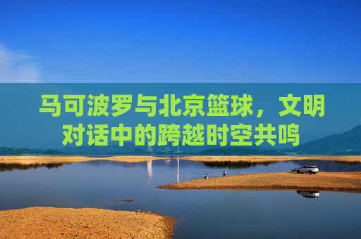 马可波罗与北京篮球,文明对话中的跨越时空共鸣