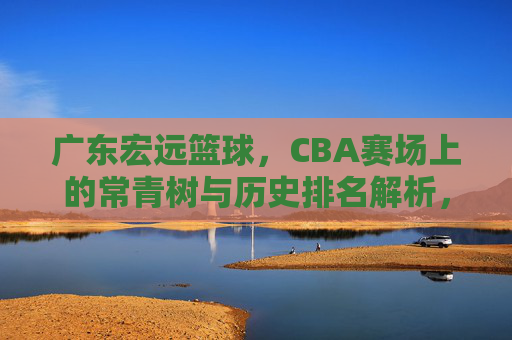 广东宏远篮球,CBA赛场上的常青树与历史排名解析,广东宏远,CBA赛场常青树的历史排名解析