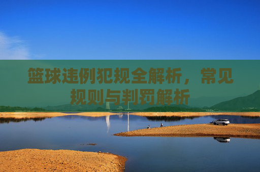 篮球违例犯规全解析，常见规则与判罚解析