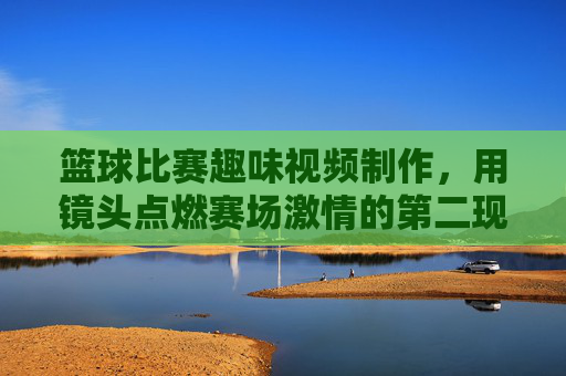 篮球比赛趣味视频制作，用镜头点燃赛场激情的第二现场