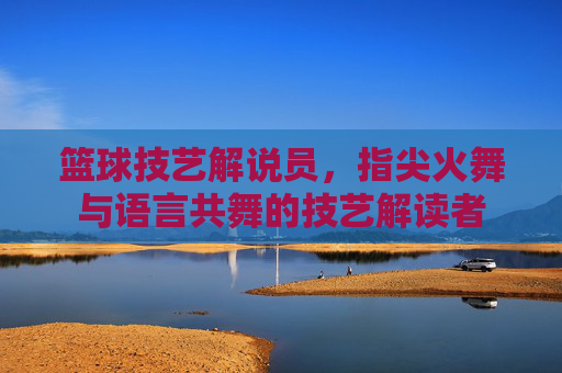 篮球技艺解说员,指尖火舞与语言共舞的技艺解读者